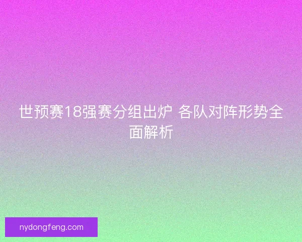 世预赛18强赛分组出炉 各队对阵形势全面解析