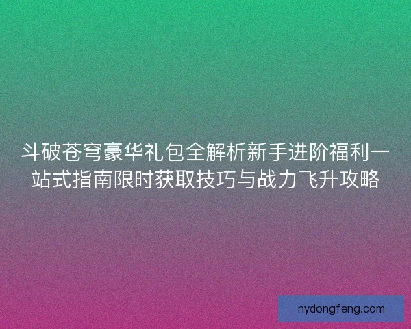 斗破苍穹豪华礼包全解析新手进阶福利一站式指南限时获取技巧与战力飞升攻略