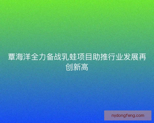 覃海洋全力备战乳蛙项目助推行业发展再创新高