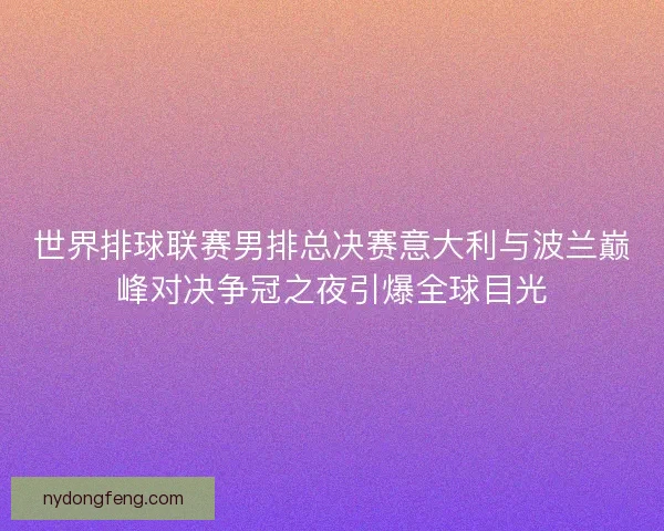世界排球联赛男排总决赛意大利与波兰巅峰对决争冠之夜引爆全球目光
