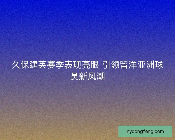 久保建英赛季表现亮眼 引领留洋亚洲球员新风潮