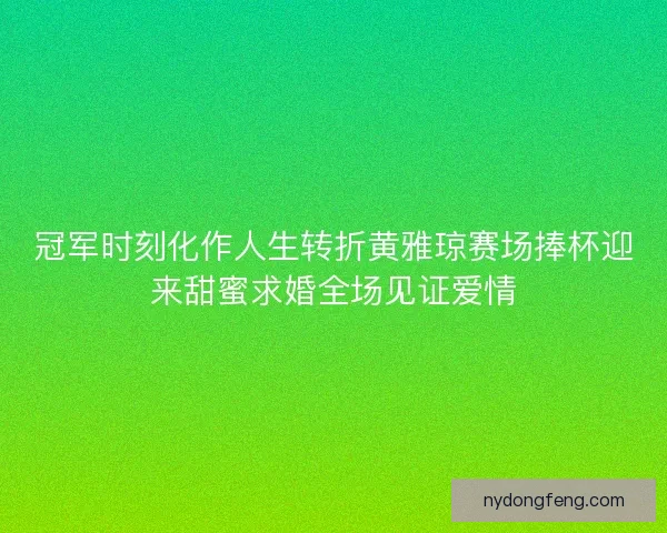冠军时刻化作人生转折黄雅琼赛场捧杯迎来甜蜜求婚全场见证爱情