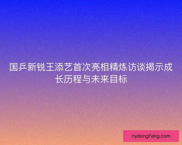 国乒新锐王添艺首次亮相精炼访谈揭示成长历程与未来目标