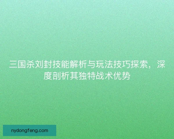 三国杀刘封技能解析与玩法技巧探索，深度剖析其独特战术优势