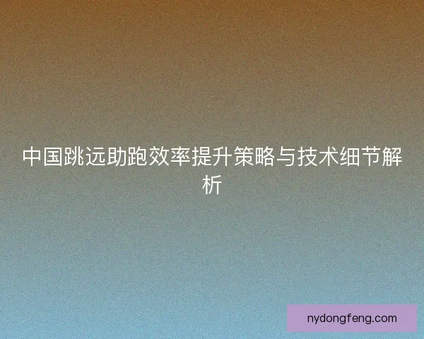 中国跳远助跑效率提升策略与技术细节解析