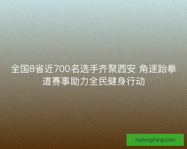 全国8省近700名选手齐聚西安 角逐跆拳道赛事助力全民健身行动