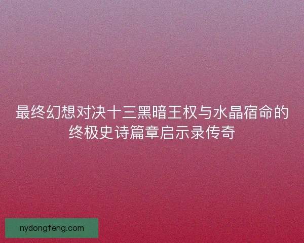 最终幻想对决十三黑暗王权与水晶宿命的终极史诗篇章启示录传奇