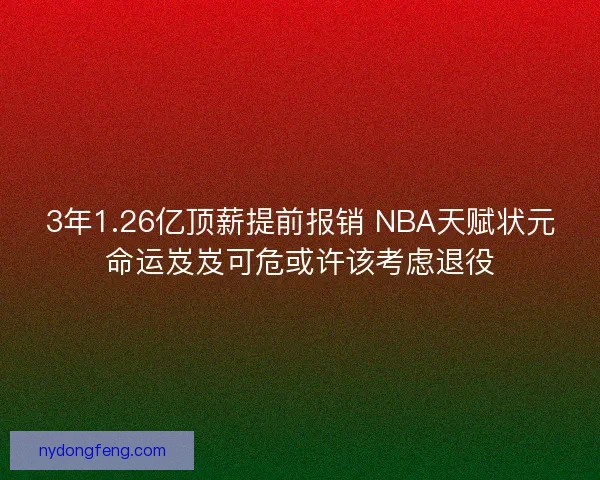 3年1.26亿顶薪提前报销 NBA天赋状元命运岌岌可危或许该考虑退役