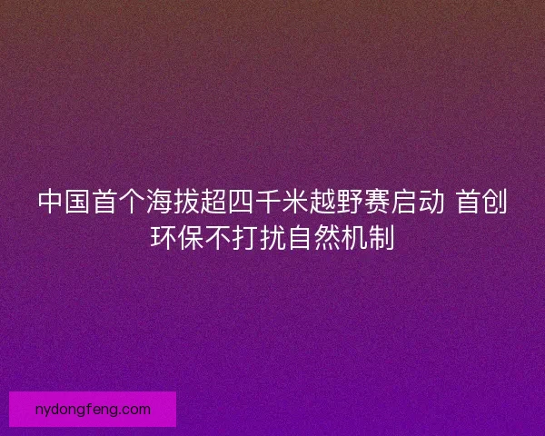 中国首个海拔超四千米越野赛启动 首创环保不打扰自然机制