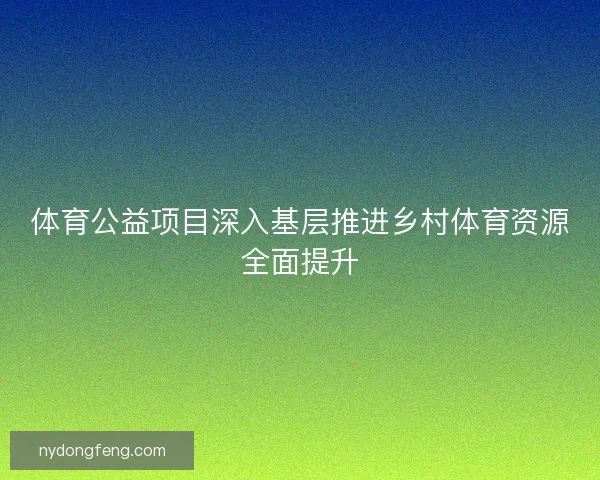 体育公益项目深入基层推进乡村体育资源全面提升