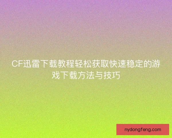 CF迅雷下载教程轻松获取快速稳定的游戏下载方法与技巧