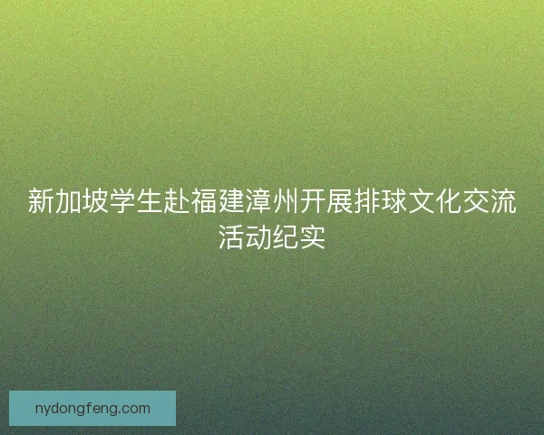 新加坡学生赴福建漳州开展排球文化交流活动纪实