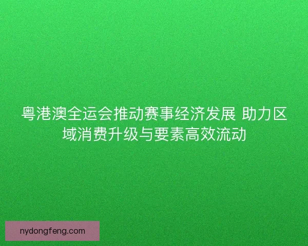 粤港澳全运会推动赛事经济发展 助力区域消费升级与要素高效流动