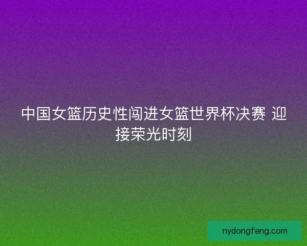 中国女篮历史性闯进女篮世界杯决赛 迎接荣光时刻