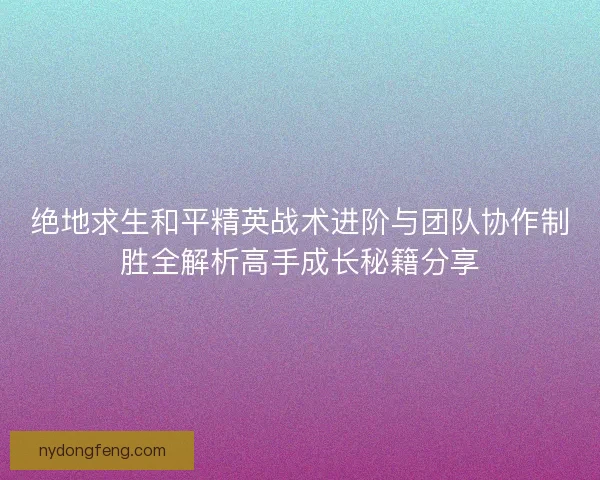 绝地求生和平精英战术进阶与团队协作制胜全解析高手成长秘籍分享